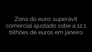 ​Zona do euro: superávit comercial ajustado sobe a 12,1 bilhões de euros em janeiro 